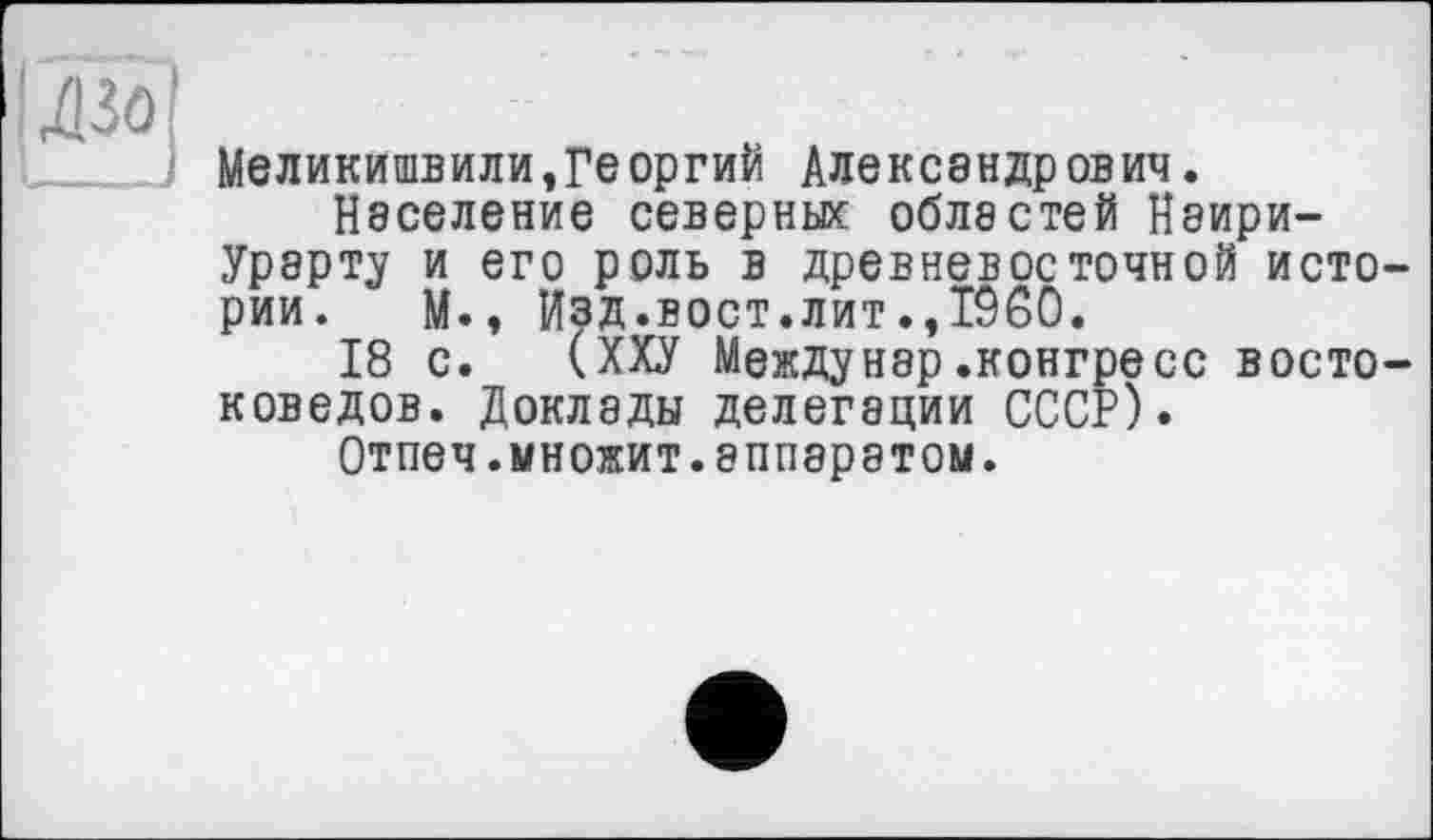 ﻿Меликишвили,Ге оргий Александрович.
Население северных областей Наири-Урарту и его роль в древневосточной исто рии. М., Изд.вост.лит.,1960.
18 с. (ХХУ Между нар .конгресс восто коведов. Доклады делегации СССР).
Отпеч.множит.аппаратом.